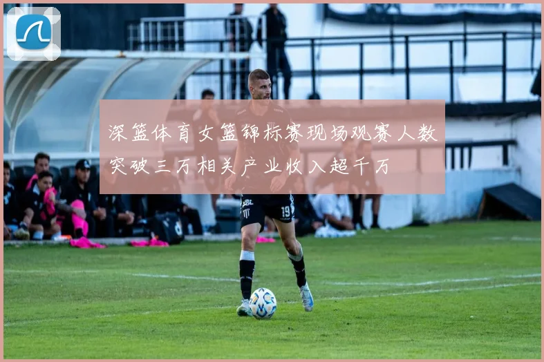 深篮体育女篮锦标赛现场观赛人数突破三万相关产业收入超千万