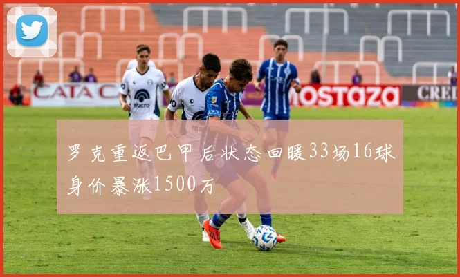 罗克重返巴甲后状态回暖33场16球身价暴涨1500万