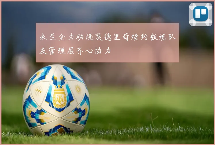 米兰全力劝说莫德里奇续约教练队友管理层齐心协力