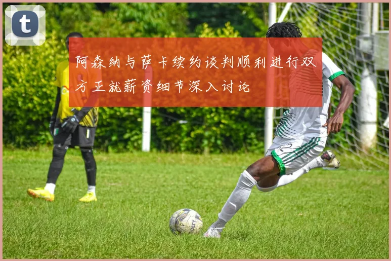 阿森纳与萨卡续约谈判顺利进行双方正就薪资细节深入讨论