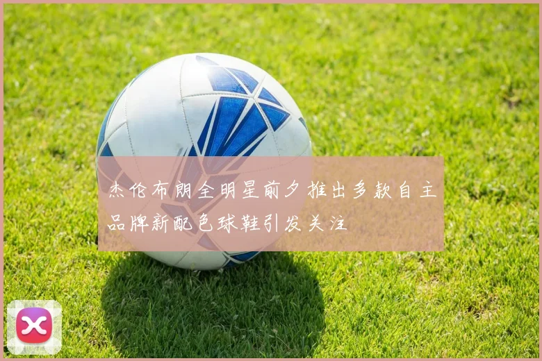 杰伦布朗全明星前夕推出多款自主品牌新配色球鞋引发关注