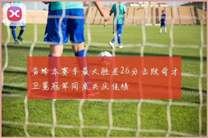 黄蜂本赛季最大胜差26分击败奇才卫冕冠军同桌共庆佳绩