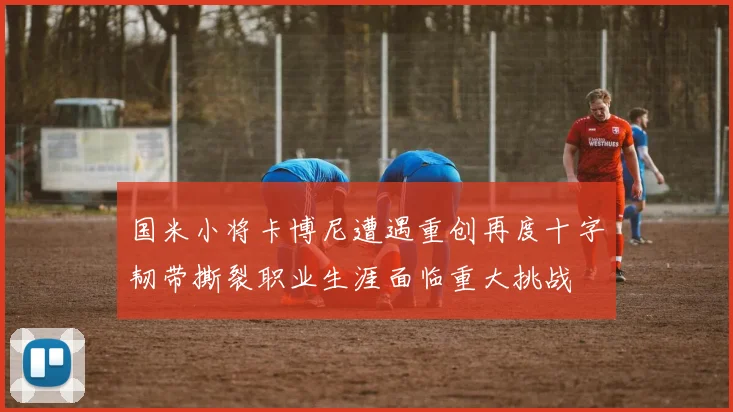 国米小将卡博尼遭遇重创再度十字韧带撕裂职业生涯面临重大挑战
