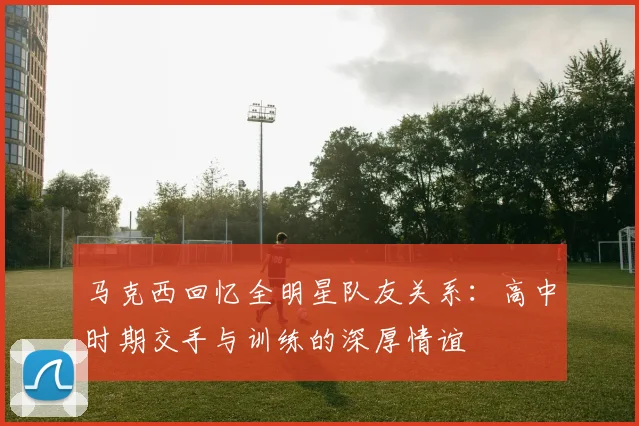 马克西回忆全明星队友关系：高中时期交手与训练的深厚情谊