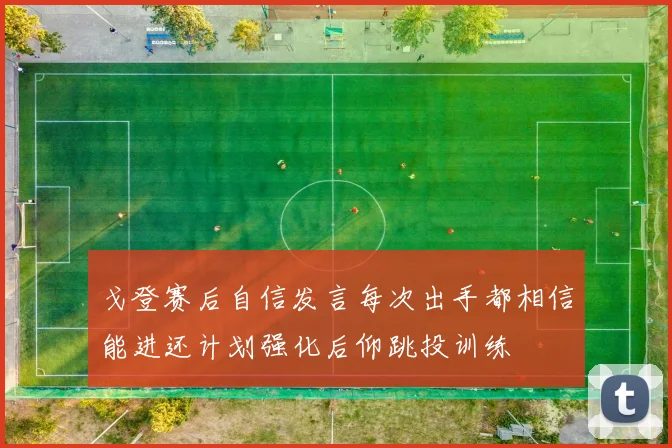 戈登赛后自信发言每次出手都相信能进还计划强化后仰跳投训练