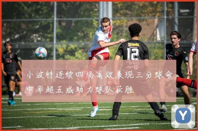 小波特连续四场高效表现三分球命中率超五成助力球队获胜