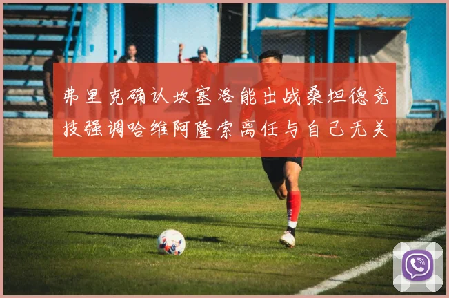 弗里克确认坎塞洛能出战桑坦德竞技强调哈维阿隆索离任与自己无关