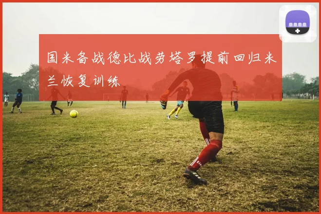 国米备战德比战劳塔罗提前回归米兰恢复训练