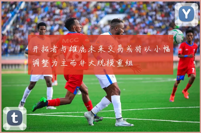 开拓者与雄鹿未来交易或将以小幅调整为主而非大规模重组