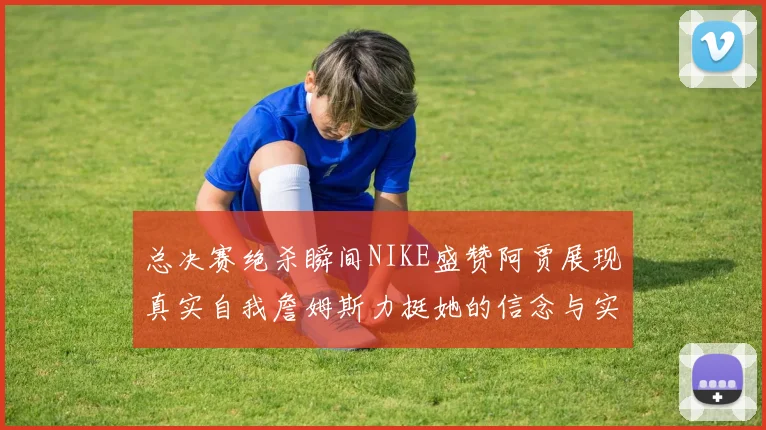 总决赛绝杀瞬间NIKE盛赞阿贾展现真实自我詹姆斯力挺她的信念与实力