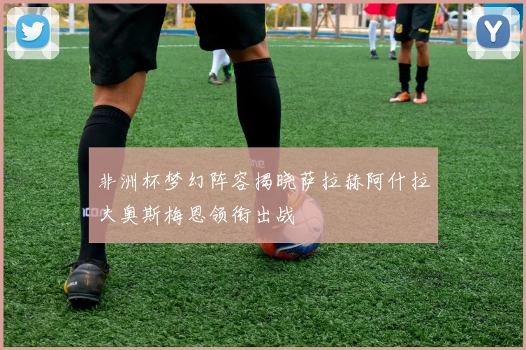 非洲杯梦幻阵容揭晓萨拉赫阿什拉夫奥斯梅恩领衔出战