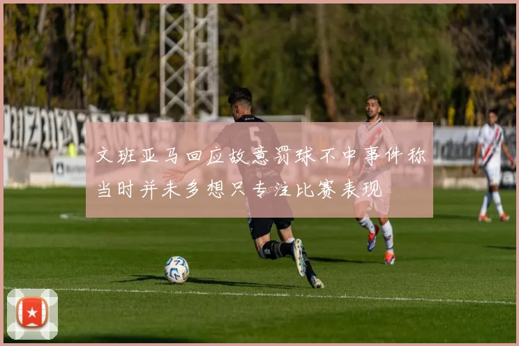 文班亚马回应故意罚球不中事件称当时并未多想只专注比赛表现