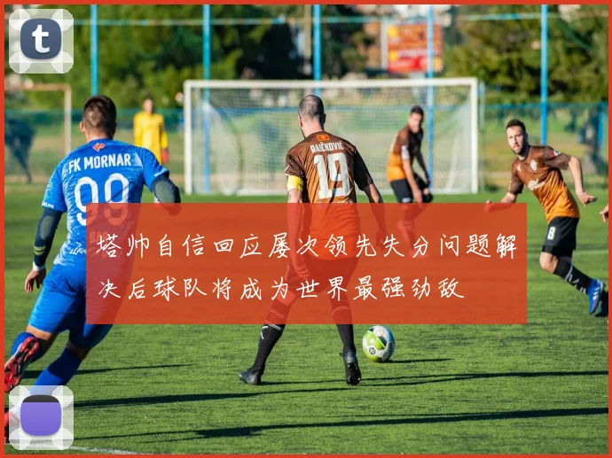 塔帅自信回应屡次领先失分问题解决后球队将成为世界最强劲敌