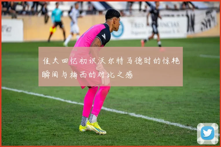 佳夫回忆初识沃尔特马德时的惊艳瞬间与梅西的对比之感