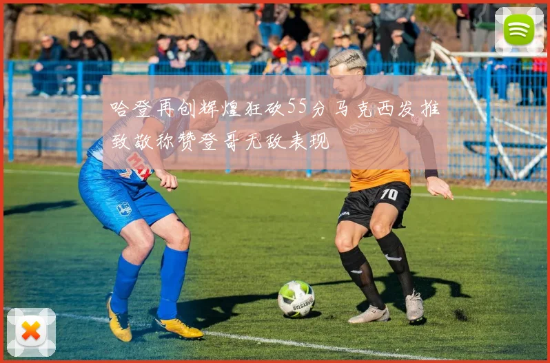 哈登再创辉煌狂砍55分马克西发推致敬称赞登哥无敌表现