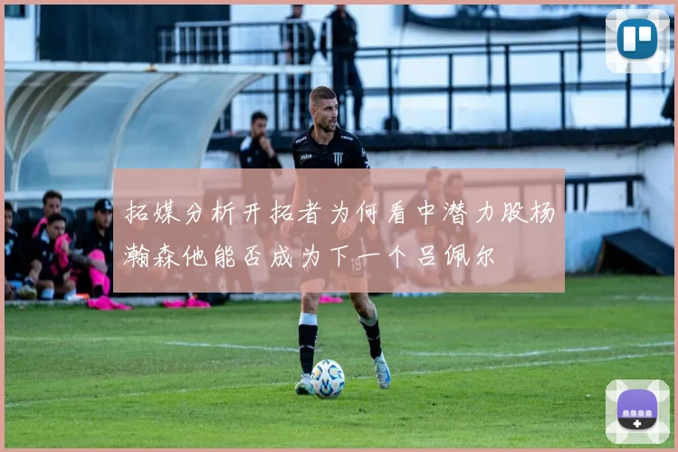 拓媒分析开拓者为何看中潜力股杨瀚森他能否成为下一个吕佩尔