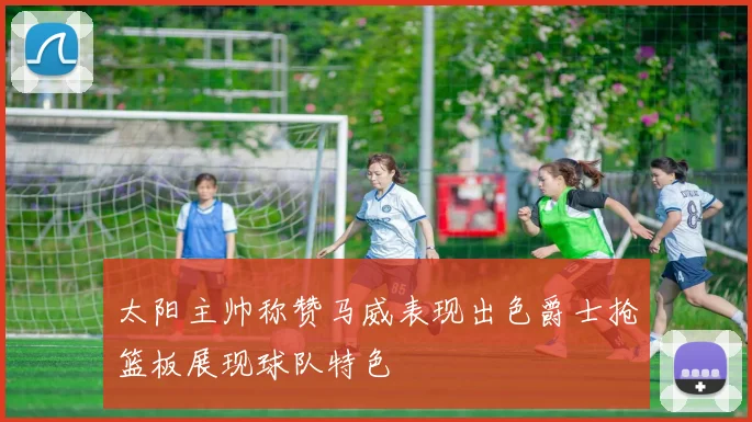 太阳主帅称赞马威表现出色爵士抢篮板展现球队特色