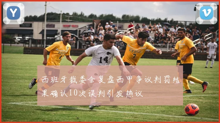 西班牙裁委会复盘西甲争议判罚结果确认10次误判引发热议