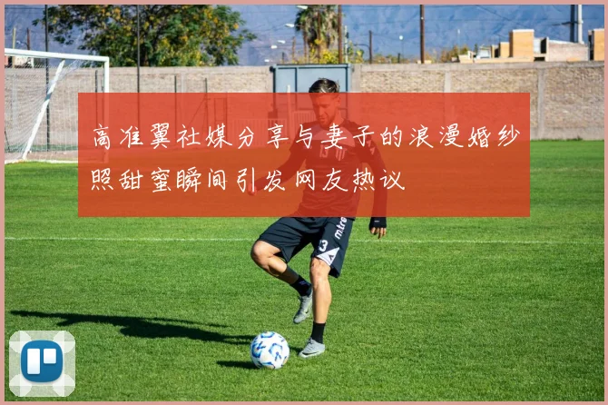 高准翼社媒分享与妻子的浪漫婚纱照甜蜜瞬间引发网友热议