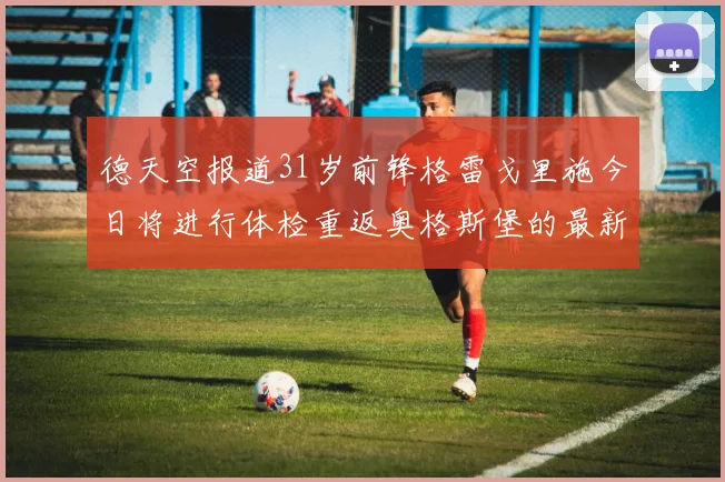 德天空报道31岁前锋格雷戈里施今日将进行体检重返奥格斯堡的最新消息