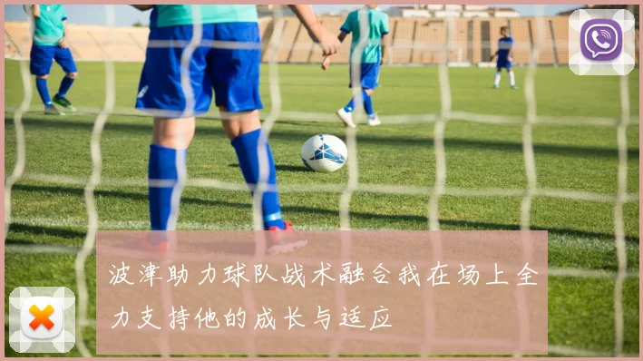 波津助力球队战术融合我在场上全力支持他的成长与适应