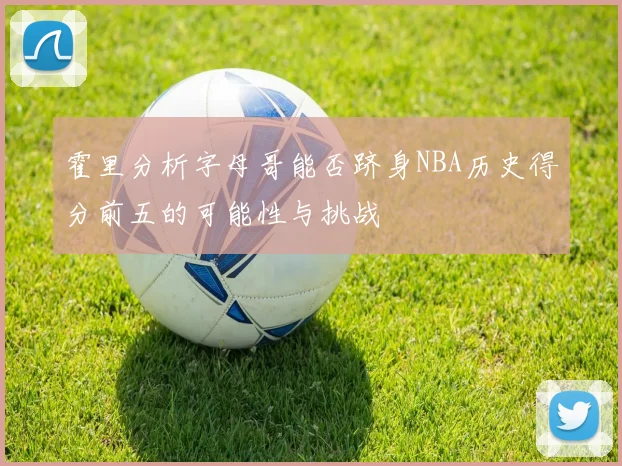 霍里分析字母哥能否跻身NBA历史得分前五的可能性与挑战