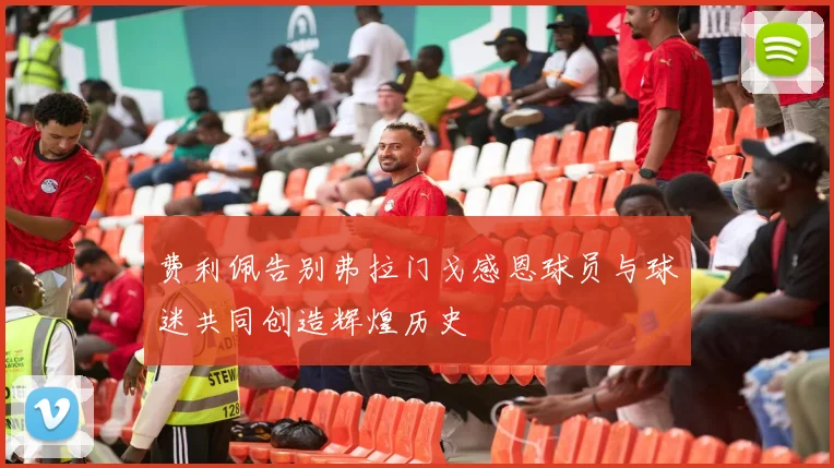 费利佩告别弗拉门戈感恩球员与球迷共同创造辉煌历史