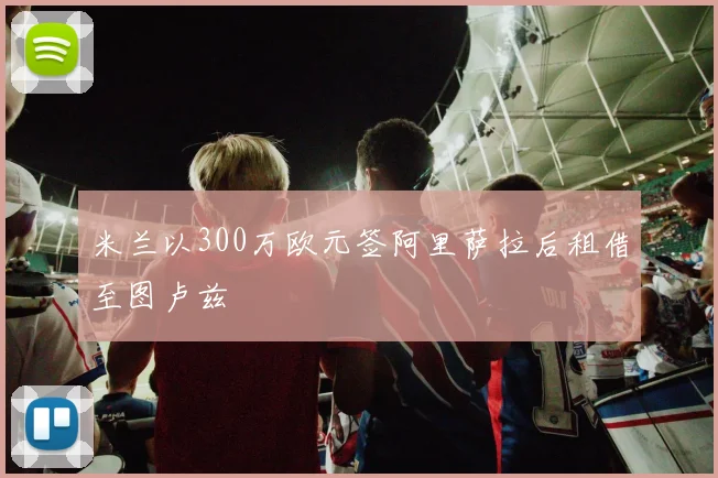 米兰以300万欧元签阿里萨拉后租借至图卢兹