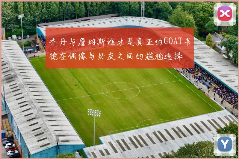 乔丹与詹姆斯谁才是真正的GOAT韦德在偶像与好友之间的尴尬选择