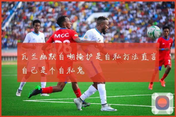 瓦兰幽默自嘲掩护是自私打法直言自己是个自私鬼