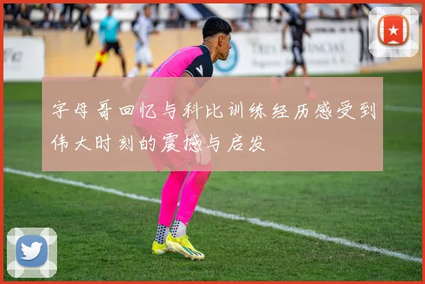 字母哥回忆与科比训练经历感受到伟大时刻的震撼与启发