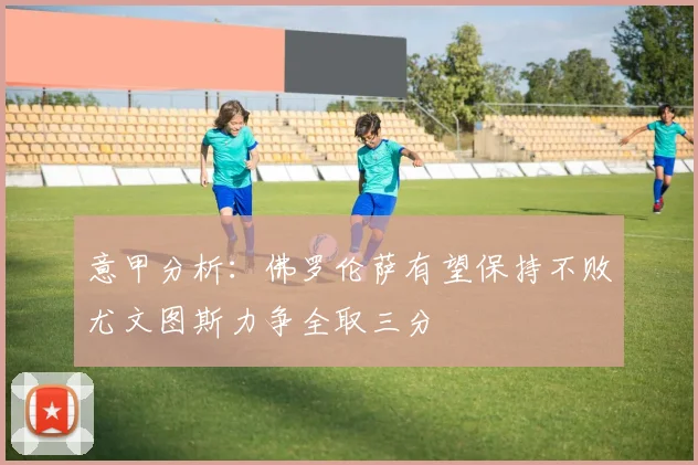意甲分析：佛罗伦萨有望保持不败尤文图斯力争全取三分