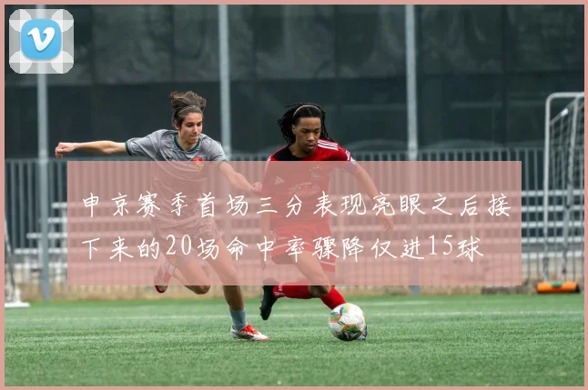 申京赛季首场三分表现亮眼之后接下来的20场命中率骤降仅进15球