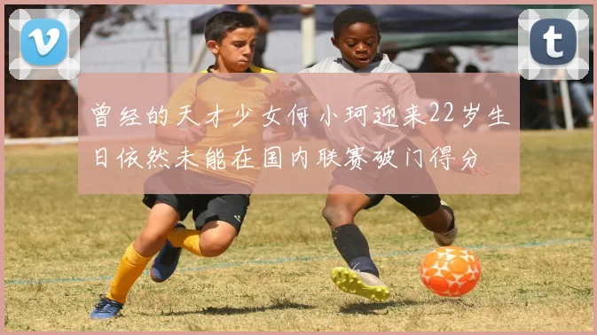 曾经的天才少女何小珂迎来22岁生日依然未能在国内联赛破门得分