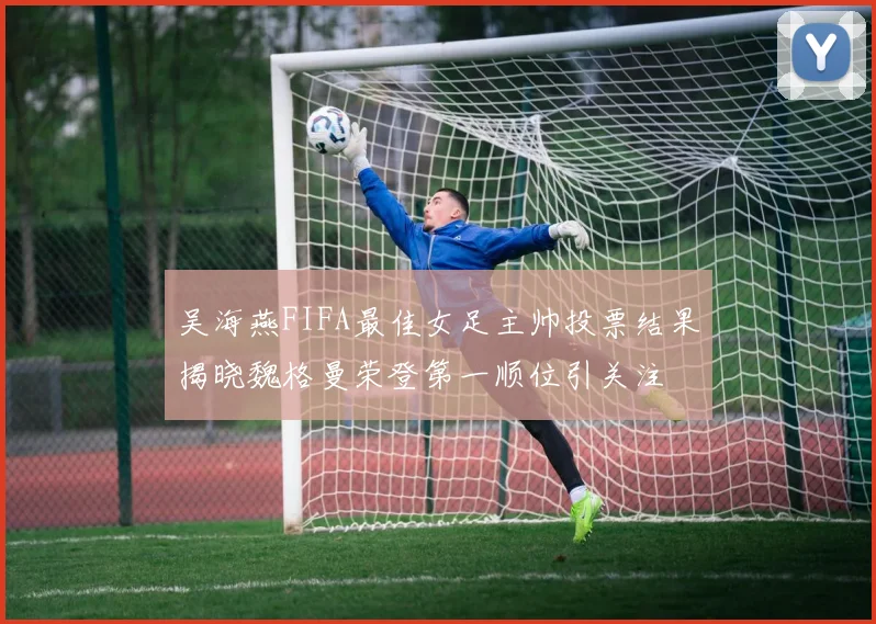 吴海燕FIFA最佳女足主帅投票结果揭晓魏格曼荣登第一顺位引关注