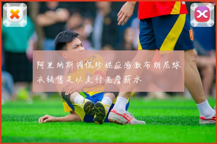 阿里纳斯调侃珍妮应感激布朗尼球衣销售足以支付老詹薪水