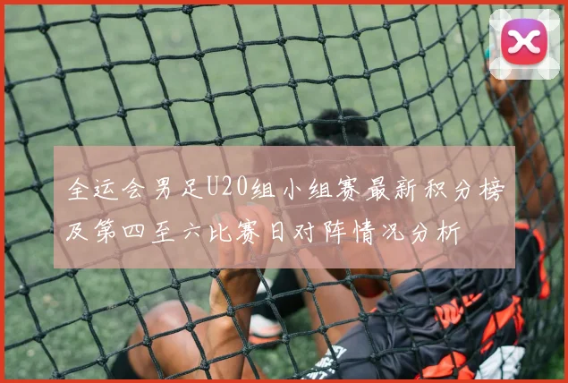 全运会男足U20组小组赛最新积分榜及第四至六比赛日对阵情况分析