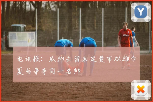 电讯报：瓜帅去留未定曼市双雄今夏或争夺同一名帅